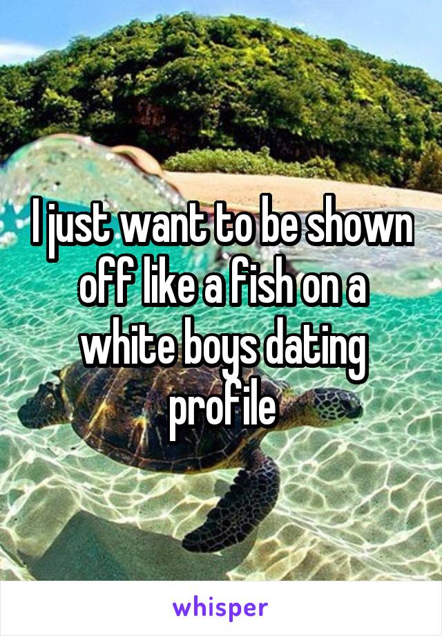 I just want to be shown off like a fish on a white boys dating profile