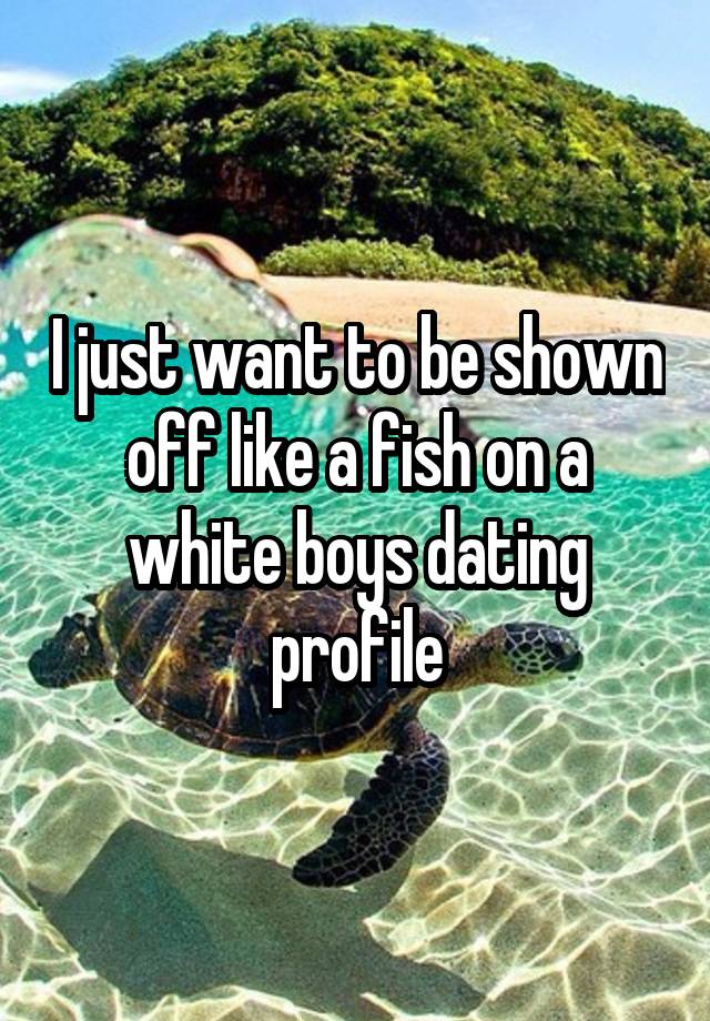 I just want to be shown off like a fish on a white boys dating profile