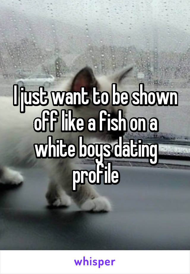 I just want to be shown off like a fish on a white boys dating profile