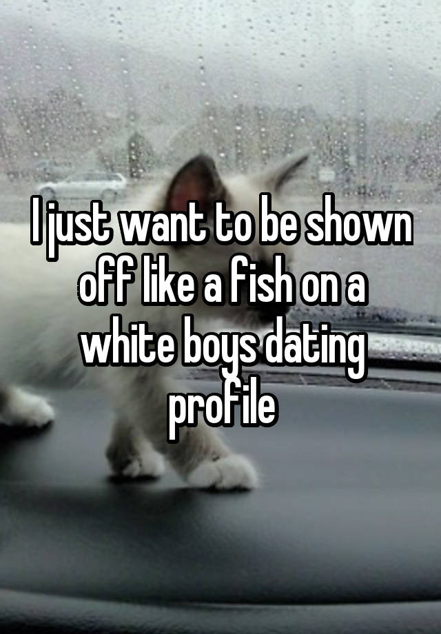 I just want to be shown off like a fish on a white boys dating profile