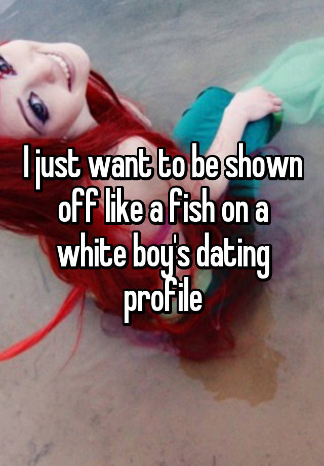 I just want to be shown off like a fish on a white boy's dating profile