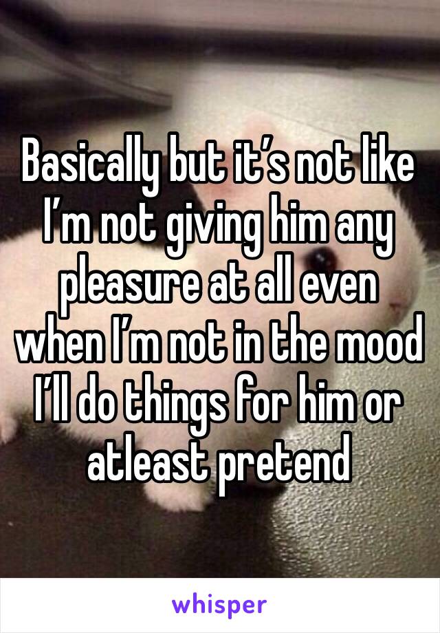 Basically but it’s not like I’m not giving him any pleasure at all even when I’m not in the mood I’ll do things for him or atleast pretend