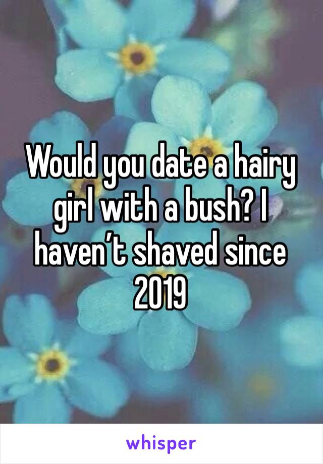 Would you date a hairy girl with a bush? I haven’t shaved since 2019