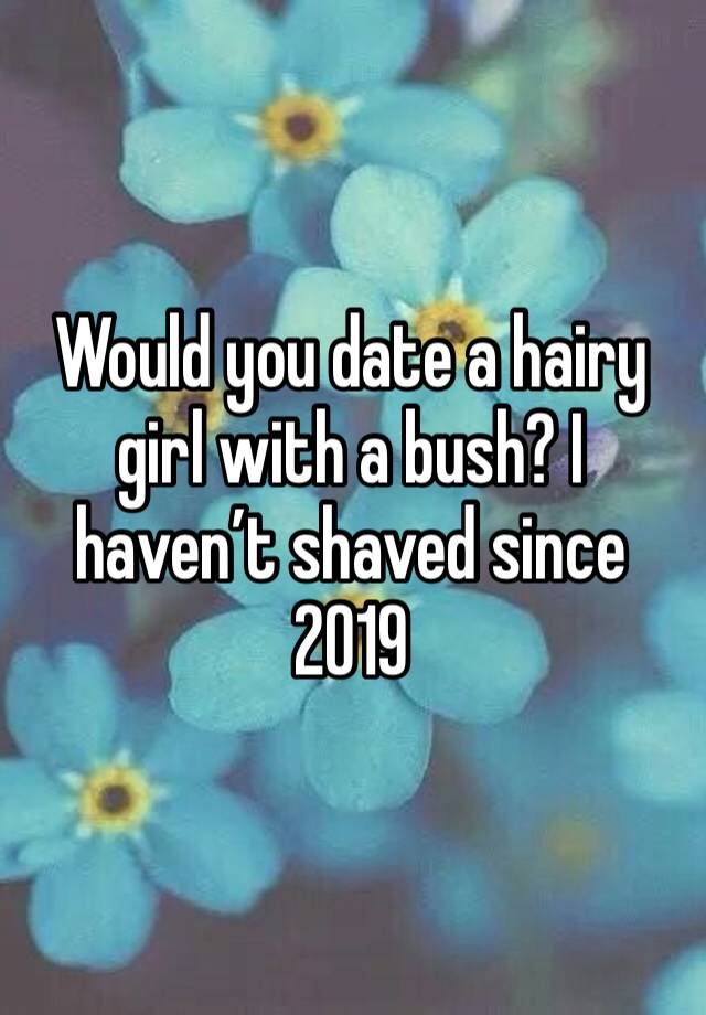 Would you date a hairy girl with a bush? I haven’t shaved since 2019