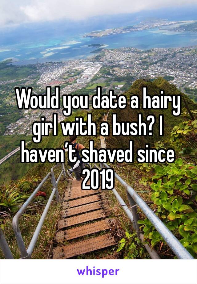 Would you date a hairy girl with a bush? I haven’t shaved since 2019