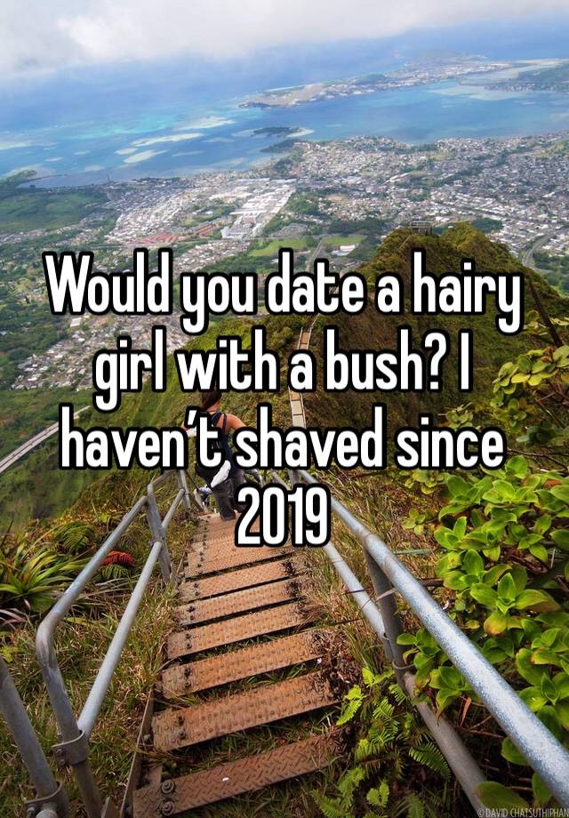 Would you date a hairy girl with a bush? I haven’t shaved since 2019