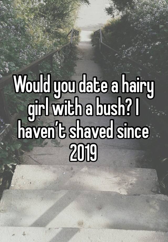 Would you date a hairy girl with a bush? I haven’t shaved since 2019