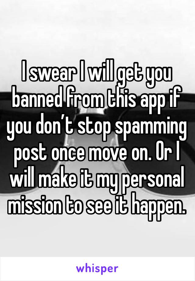 I swear I will get you banned from this app if you don’t stop spamming post once move on. Or I will make it my personal mission to see it happen. 