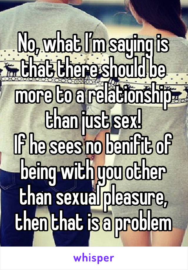 No, what I’m saying is that there should be more to a relationship than just sex! 
If he sees no benifit of being with you other than sexual pleasure, then that is a problem