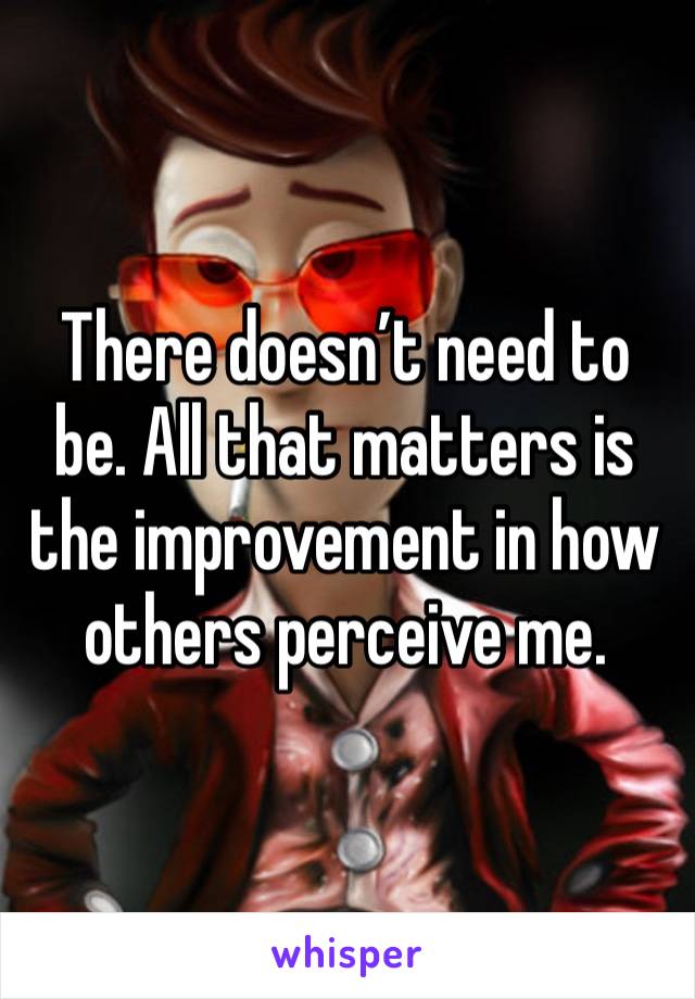 There doesn’t need to be. All that matters is the improvement in how others perceive me. 