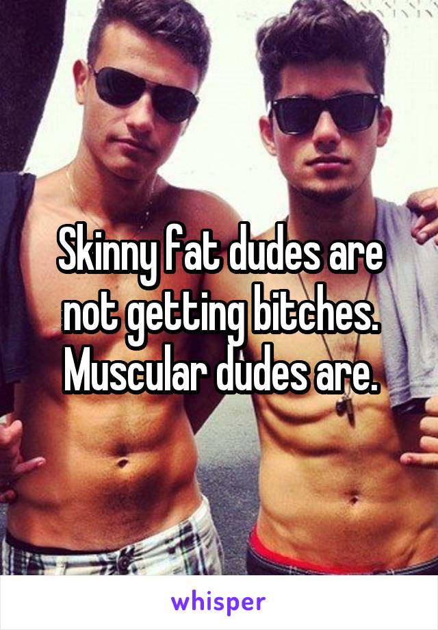 Skinny fat dudes are not getting bitches.
Muscular dudes are.