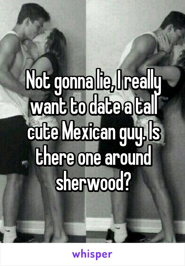 Not gonna lie, I really want to date a tall cute Mexican guy. Is there one around sherwood?