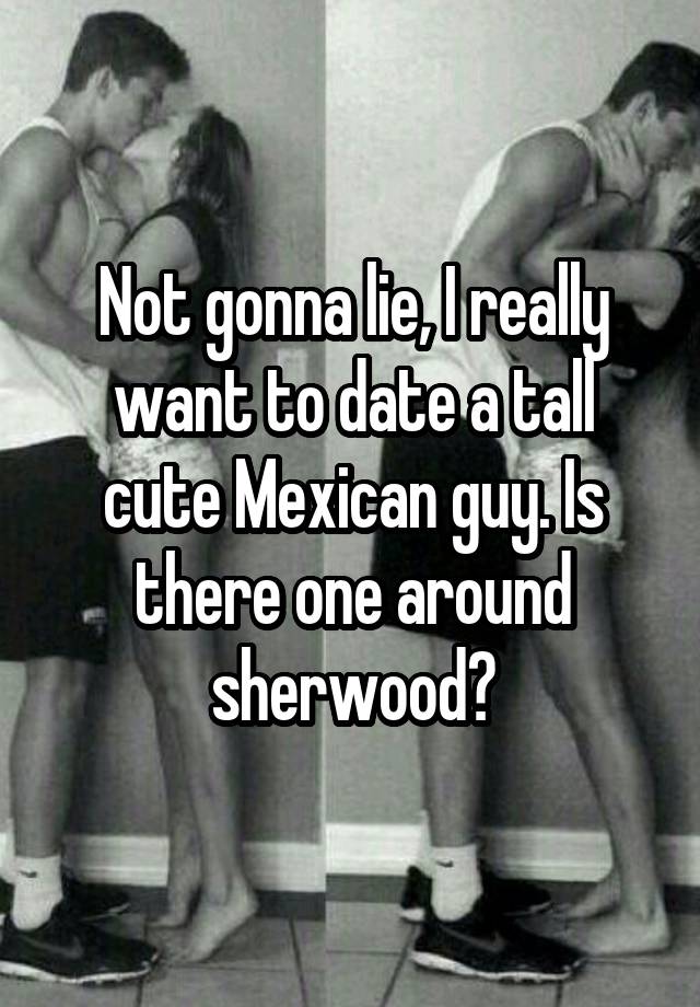 Not gonna lie, I really want to date a tall cute Mexican guy. Is there one around sherwood?