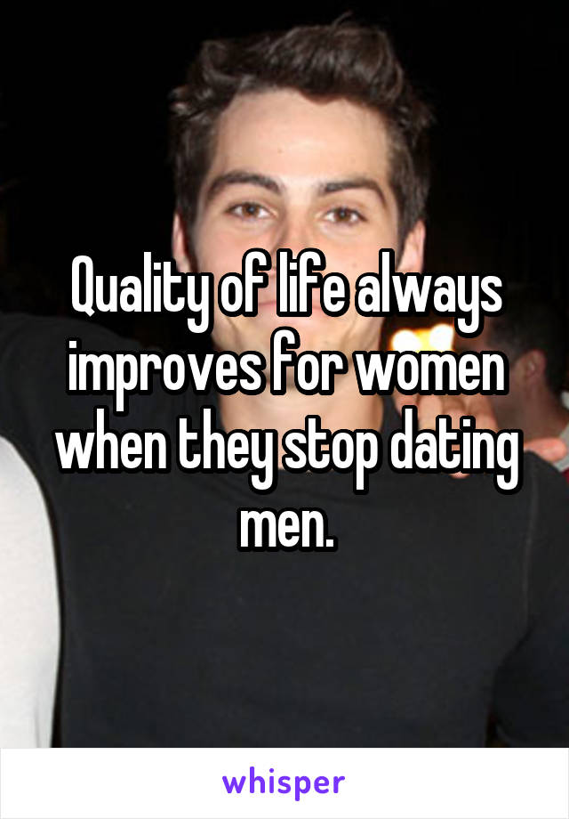 Quality of life always improves for women when they stop dating men.