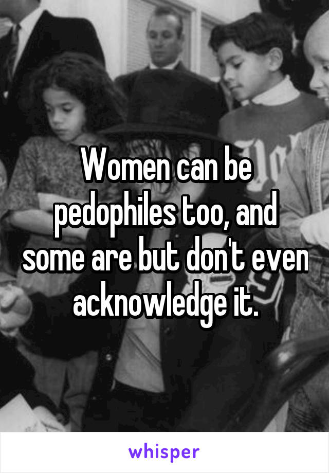 Women can be pedophiles too, and some are but don't even acknowledge it.