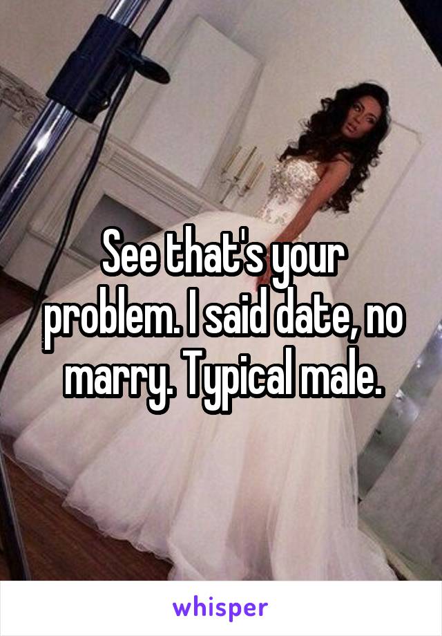 See that's your problem. I said date, no marry. Typical male.