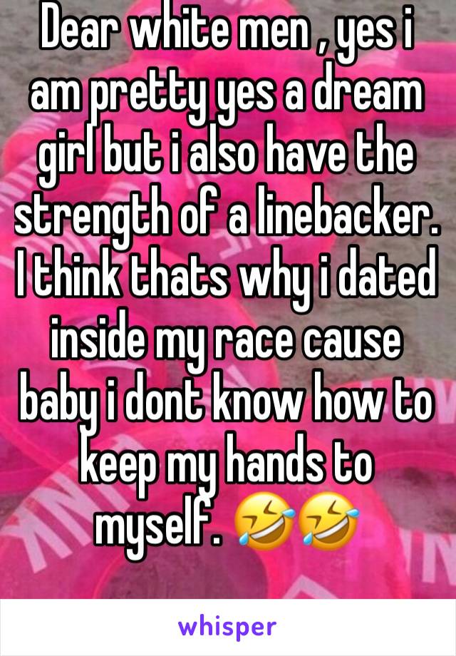 Dear white men , yes i am pretty yes a dream girl but i also have the strength of a linebacker. I think thats why i dated inside my race cause baby i dont know how to keep my hands to myself. 🤣🤣