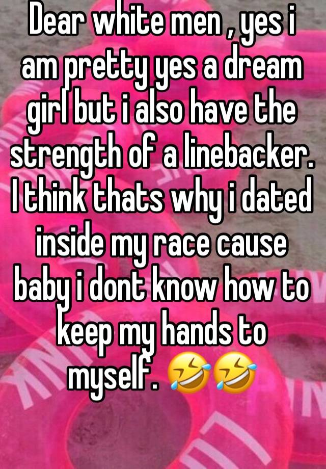 Dear white men , yes i am pretty yes a dream girl but i also have the strength of a linebacker. I think thats why i dated inside my race cause baby i dont know how to keep my hands to myself. 🤣🤣