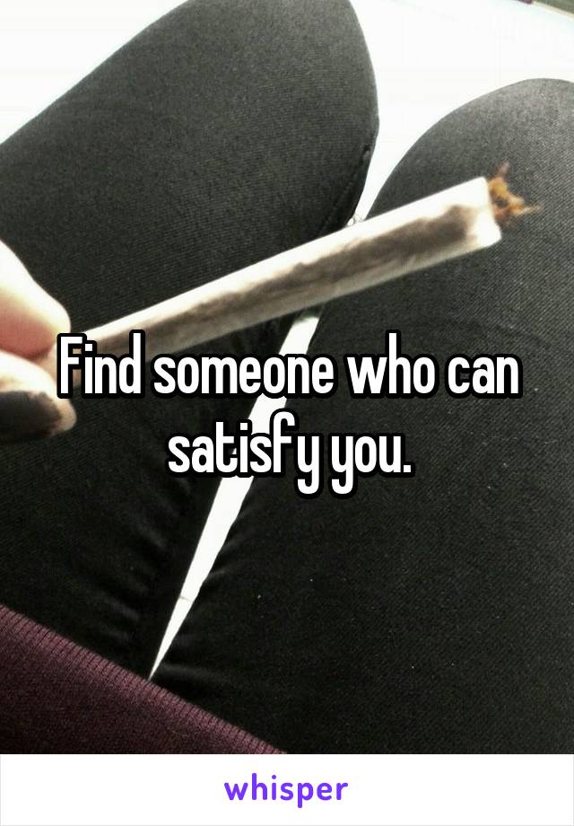 Find someone who can satisfy you.