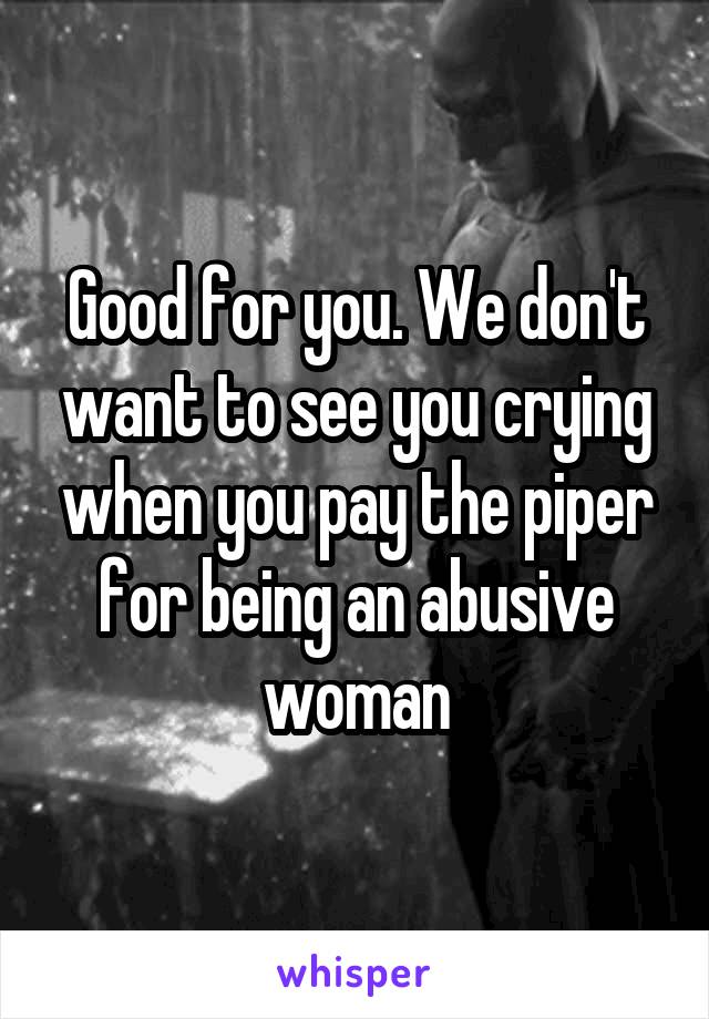 Good for you. We don't want to see you crying when you pay the piper for being an abusive woman