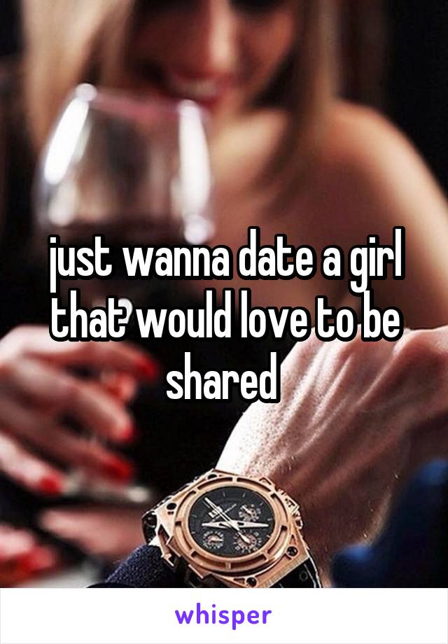 just wanna date a girl that would love to be shared 