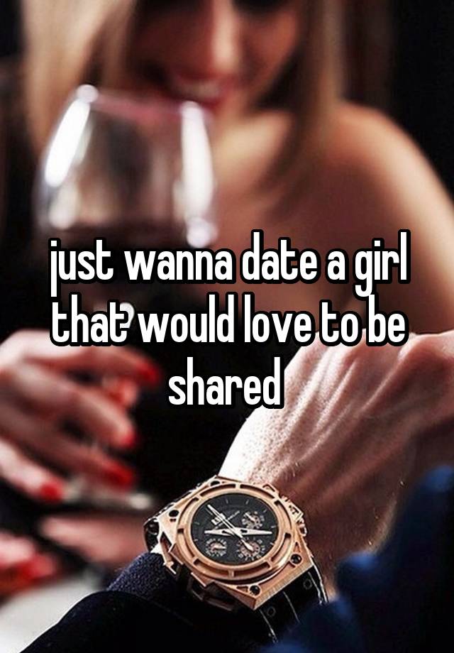 just wanna date a girl that would love to be shared 