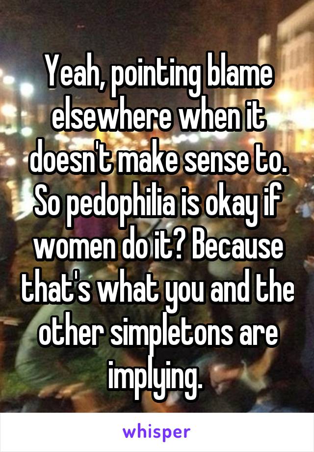 Yeah, pointing blame elsewhere when it doesn't make sense to. So pedophilia is okay if women do it? Because that's what you and the other simpletons are implying. 