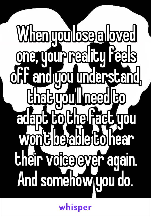 When you lose a loved one, your reality feels off and you understand, that you'll need to adapt to the fact you won't be able to hear their voice ever again. And somehow you do. 