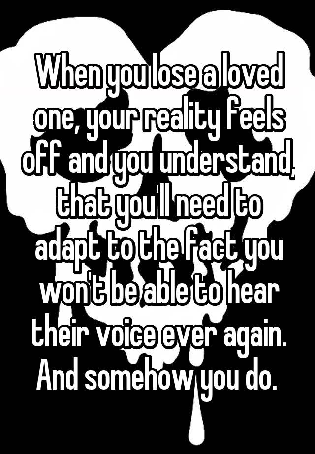 When you lose a loved one, your reality feels off and you understand, that you'll need to adapt to the fact you won't be able to hear their voice ever again. And somehow you do. 