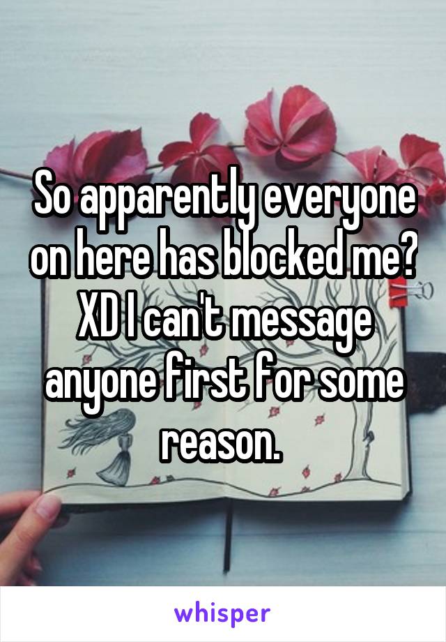 So apparently everyone on here has blocked me? XD I can't message anyone first for some reason. 