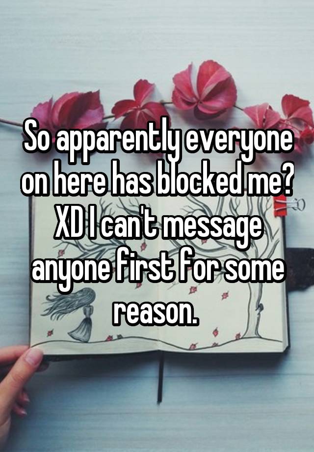 So apparently everyone on here has blocked me? XD I can't message anyone first for some reason. 