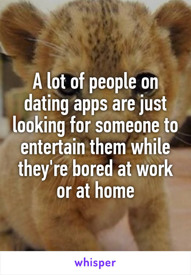 A lot of people on dating apps are just looking for someone to entertain them while they're bored at work or at home