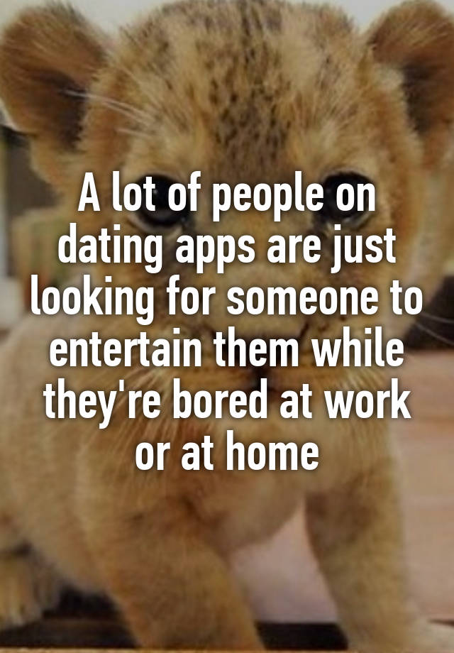 A lot of people on dating apps are just looking for someone to entertain them while they're bored at work or at home