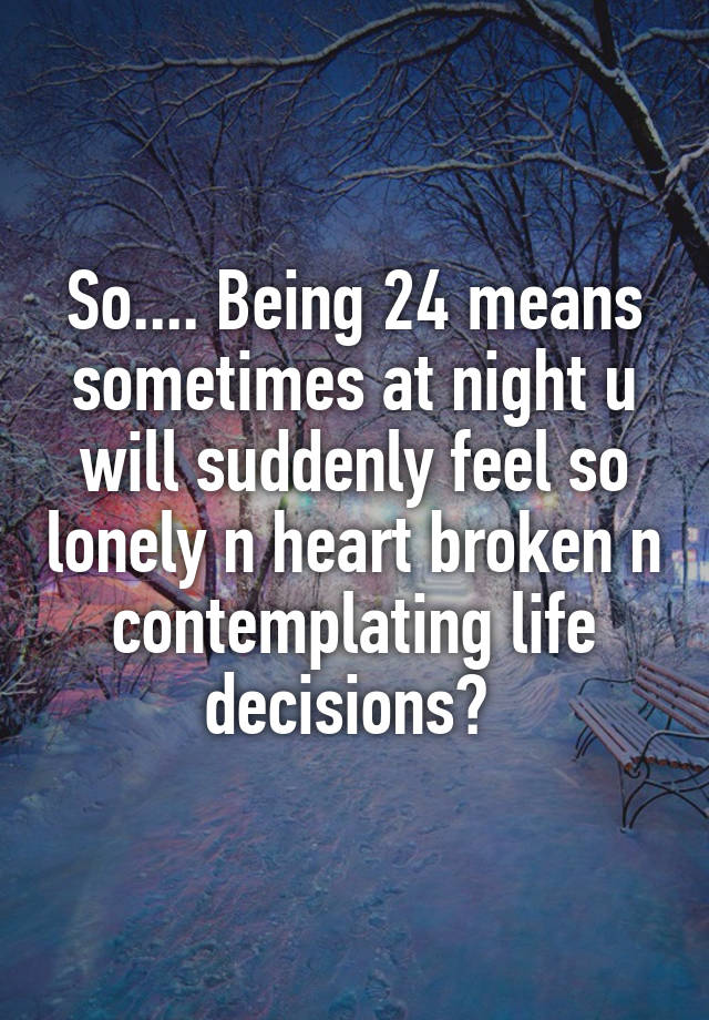 So.... Being 24 means sometimes at night u will suddenly feel so lonely n heart broken n contemplating life decisions? 