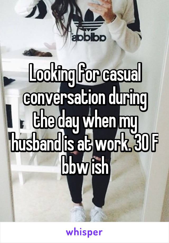 Looking for casual conversation during the day when my husband is at work. 30 F bbw ish