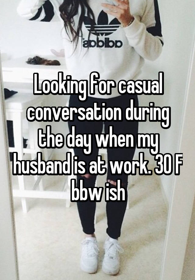Looking for casual conversation during the day when my husband is at work. 30 F bbw ish