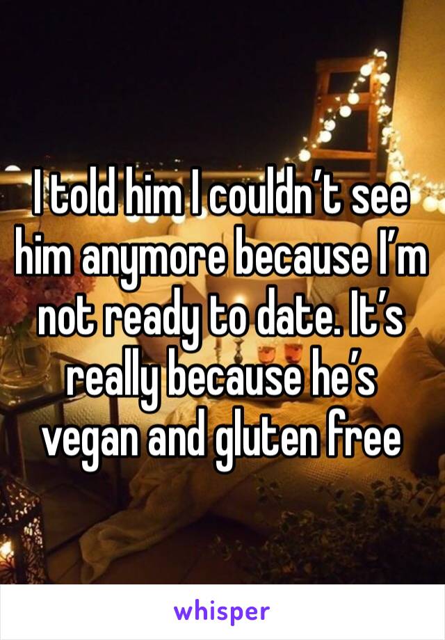 I told him I couldn’t see him anymore because I’m not ready to date. It’s really because he’s vegan and gluten free 