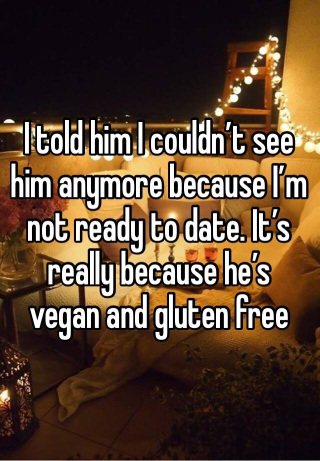 I told him I couldn’t see him anymore because I’m not ready to date. It’s really because he’s vegan and gluten free 