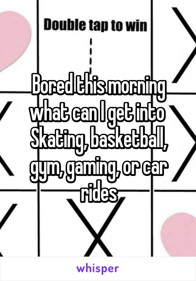Bored this morning what can I get into 
Skating, basketball, gym, gaming, or car rides