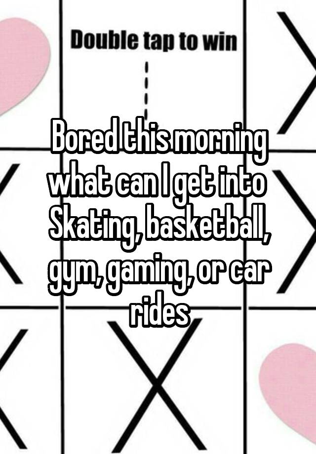 Bored this morning what can I get into 
Skating, basketball, gym, gaming, or car rides