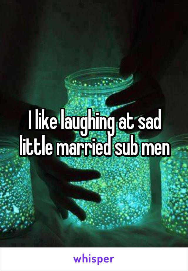 I like laughing at sad little married sub men