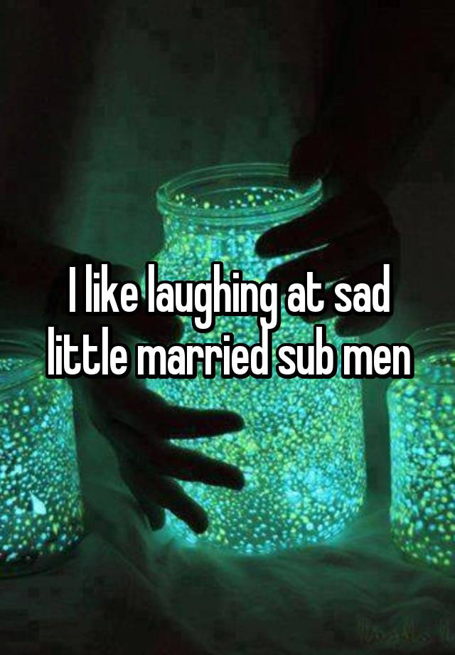 I like laughing at sad little married sub men