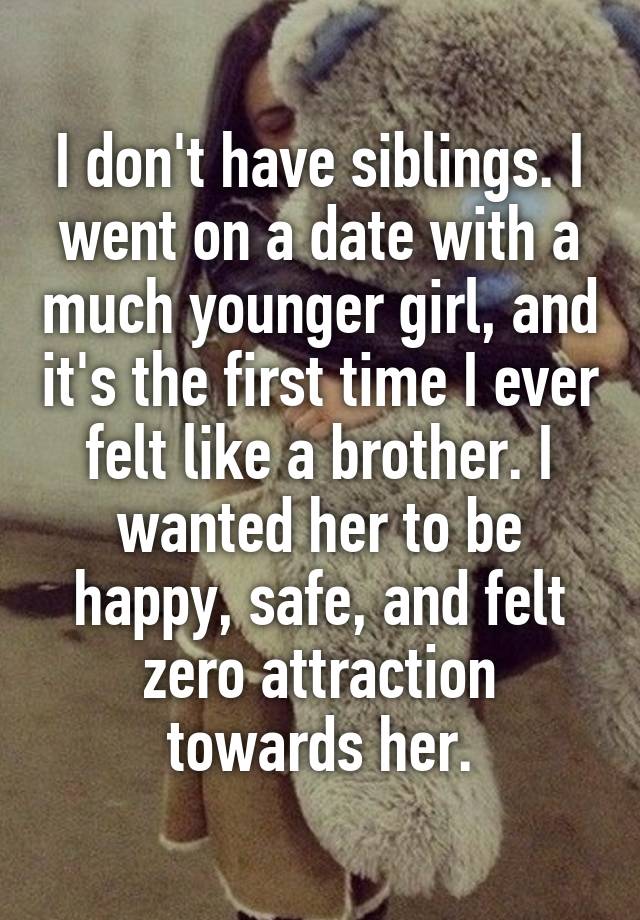 I don't have siblings. I went on a date with a much younger girl, and it's the first time I ever felt like a brother. I wanted her to be happy, safe, and felt zero attraction towards her.