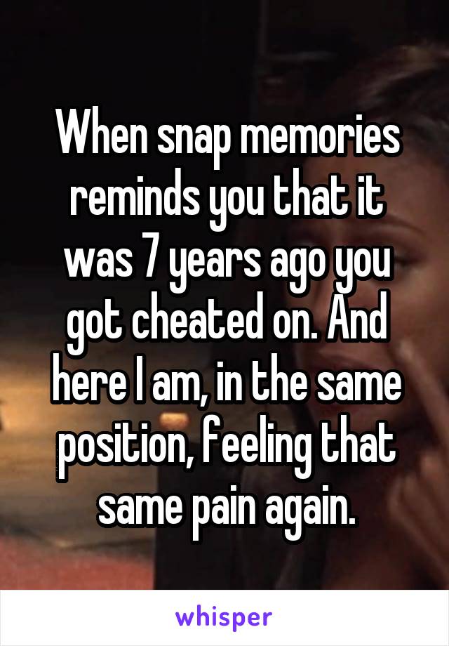 When snap memories reminds you that it was 7 years ago you got cheated on. And here I am, in the same position, feeling that same pain again.