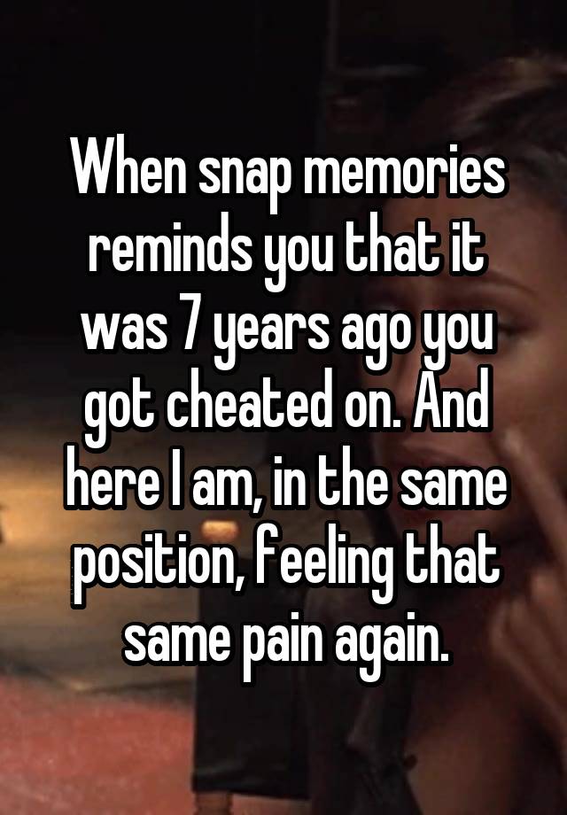 When snap memories reminds you that it was 7 years ago you got cheated on. And here I am, in the same position, feeling that same pain again.