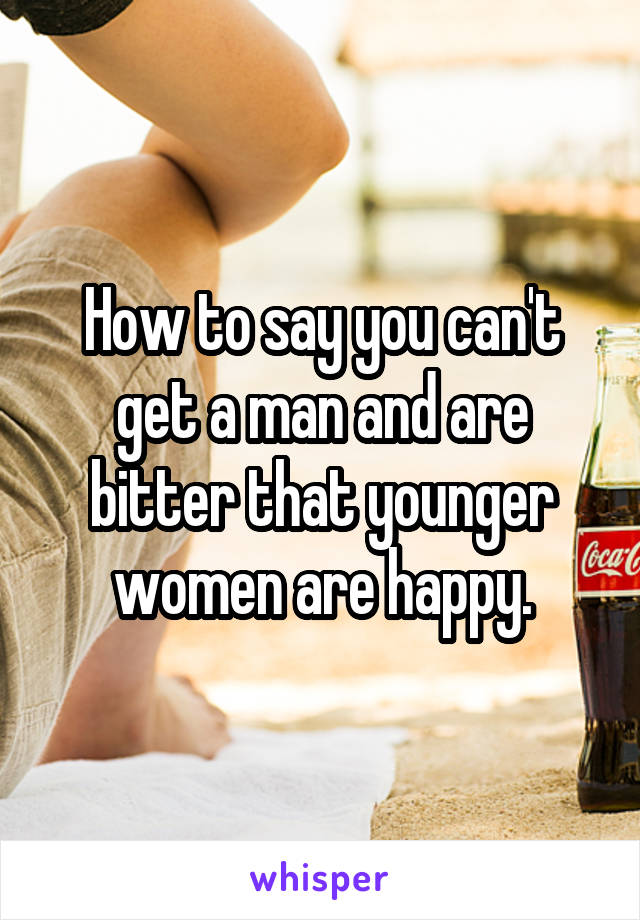 How to say you can't get a man and are bitter that younger women are happy.