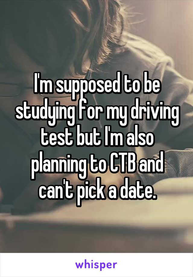 I'm supposed to be studying for my driving test but I'm also planning to CTB and can't pick a date.