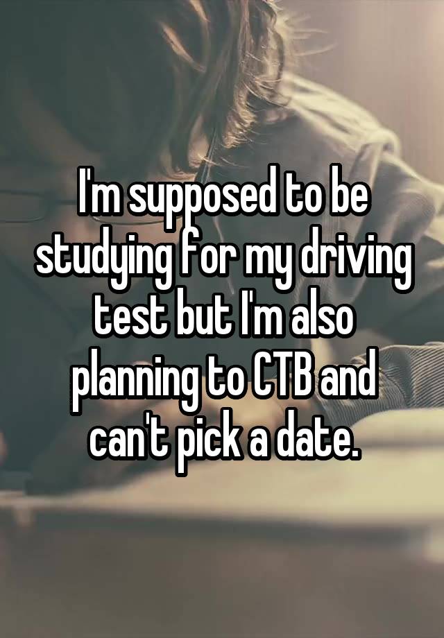 I'm supposed to be studying for my driving test but I'm also planning to CTB and can't pick a date.