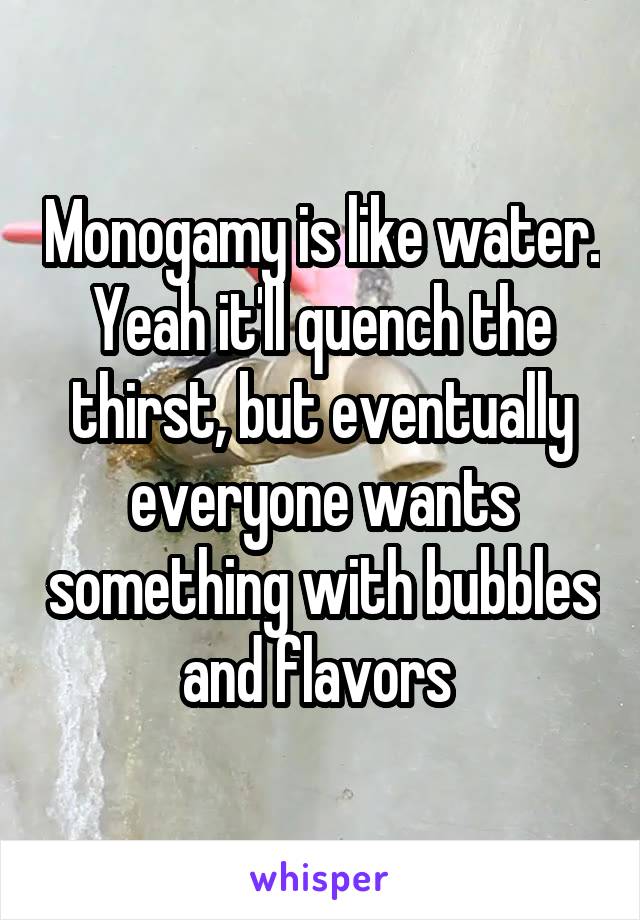 Monogamy is like water. Yeah it'll quench the thirst, but eventually everyone wants something with bubbles and flavors 