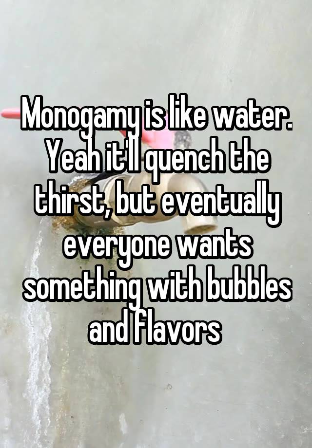 Monogamy is like water. Yeah it'll quench the thirst, but eventually everyone wants something with bubbles and flavors 